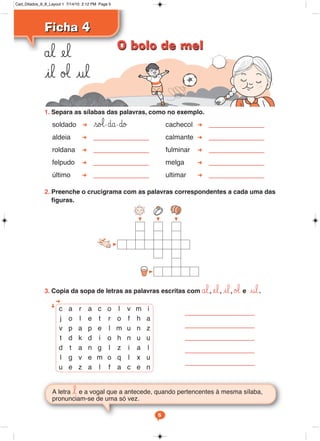 1. Separa as sílabas das palavras, como no exemplo.
soldado so‘-∂a-∂o cachecol
aldeia calmante
roldana fulminar
felpudo melga
último ultimar
2. Preenche o crucigrama com as palavras correspondentes a cada uma das
figuras.
3. Copia da sopa de letras as palavras escritas com ål, el, il, ø‘ e ul.
Ficha 4
Ficha 4
ål el
il ø‘ ul
A letra l e a vogal que a antecede, quando pertencentes à mesma sílaba,
pronunciam-se de uma só vez.
c a r a c o l v m i
j o l e t r o f h a
v p a p e l m u n z
t d k d i o h n u u
d t a n g l z i a l
l g v e m o q l x u
u e z a l f a c e n
5
O bolo de mel
O bolo de mel
Cad_Ditados_6_8_Layout 1 7/14/10 2:12 PM Page 5
 