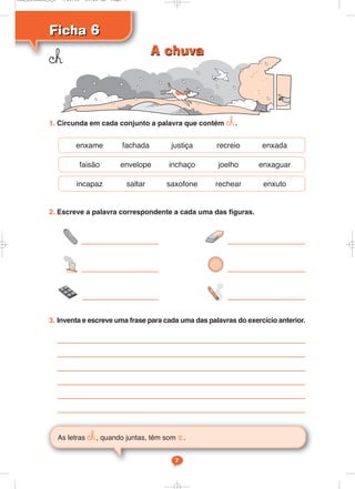 Ficha 6
Ficha 6
As letras ©h, quando juntas, têm som «.
7
1. Circunda em cada conjunto a palavra que contém ©h.
2. Escreve a palavra correspondente a cada uma das figuras.
3. Inventa e escreve uma frase para cada uma das palavras do exercício anterior.
enxame fachada justiça recreio enxada
faisão envelope inchaço joelho enxaguar
incapaz saltar saxofone rechear enxuto
©h A chuva
A chuva
Cad_Ditados_6_8 7/28/09 10:41 AM Page 7
 