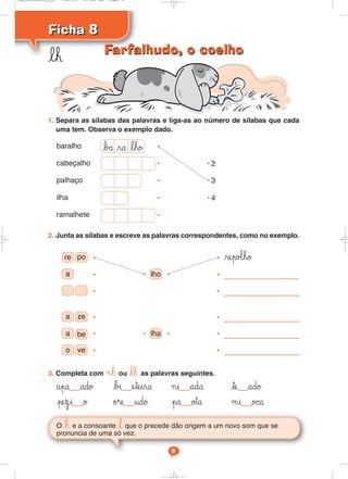 Ficha 8
Ficha 8
lh
O h e a consoante l que o precede dão origem a um novo som que se
pronuncia de uma só vez.
9
1. Separa as sílabas das palavras e liga-as ao número de sílabas que cada
uma tem. Observa o exemplo dado.
baralho •
cabeçalho • • 2
palhaço • • 3
ilha • • 4
ramalhete •
2. Junta as sílabas e escreve as palavras correspondentes, como no exemplo.
3. Completa com ¬h ou lh as palavras seguintes.
åpa ado bı eteira ¬i ada te ado
pezi o ø®e udo pa o™a μi o©a
re po
a lho
repo‘ho
•
•
•
•
•
•
• •
a ze
a be lha
o ve
•
•
•
•
•
• •
•
bå ra lho
Farfalhudo, o coelho
Farfalhudo, o coelho
Cad_Ditados_6_8 7/28/09 10:41 AM Page 9
 