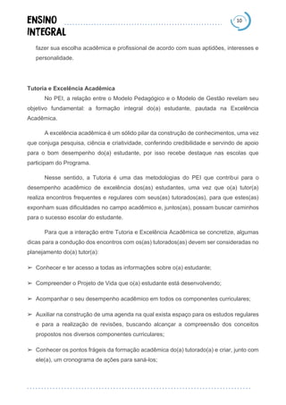 10
fazer sua escolha acadêmica e profissional de acordo com suas aptidões, interesses e
personalidade.
Tutoria e Excelência Acadêmica
No PEI, a relação entre o Modelo Pedagógico e o Modelo de Gestão revelam seu
objetivo fundamental: a formação integral do(a) estudante, pautada na Excelência
Acadêmica.
A excelência acadêmica é um sólido pilar da construção de conhecimentos, uma vez
que conjuga pesquisa, ciência e criatividade, conferindo credibilidade e servindo de apoio
para o bom desempenho do(a) estudante, por isso recebe destaque nas escolas que
participam do Programa.
Nesse sentido, a Tutoria é uma das metodologias do PEI que contribui para o
desempenho acadêmico de excelência dos(as) estudantes, uma vez que o(a) tutor(a)
realiza encontros frequentes e regulares com seus(as) tutorados(as), para que estes(as)
exponham suas dificuldades no campo acadêmico e, juntos(as), possam buscar caminhos
para o sucesso escolar do estudante.
Para que a interação entre Tutoria e Excelência Acadêmica se concretize, algumas
dicas para a condução dos encontros com os(as) tutorados(as) devem ser consideradas no
planejamento do(a) tutor(a):
➢ Conhecer e ter acesso a todas as informações sobre o(a) estudante;
➢ Compreender o Projeto de Vida que o(a) estudante está desenvolvendo;
➢ Acompanhar o seu desempenho acadêmico em todos os componentes curriculares;
➢ Auxiliar na construção de uma agenda na qual exista espaço para os estudos regulares
e para a realização de revisões, buscando alcançar a compreensão dos conceitos
propostos nos diversos componentes curriculares;
➢ Conhecer os pontos frágeis da formação acadêmica do(a) tutorado(a) e criar, junto com
ele(a), um cronograma de ações para saná-los;
 