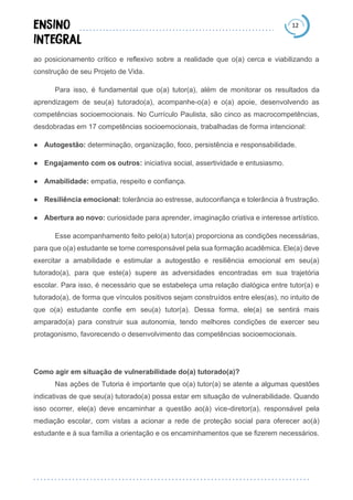 12
ao posicionamento crítico e reflexivo sobre a realidade que o(a) cerca e viabilizando a
construção de seu Projeto de Vida.
Para isso, é fundamental que o(a) tutor(a), além de monitorar os resultados da
aprendizagem de seu(a) tutorado(a), acompanhe-o(a) e o(a) apoie, desenvolvendo as
competências socioemocionais. No Currículo Paulista, são cinco as macrocompetências,
desdobradas em 17 competências socioemocionais, trabalhadas de forma intencional:
● Autogestão: determinação, organização, foco, persistência e responsabilidade.
● Engajamento com os outros: iniciativa social, assertividade e entusiasmo.
● Amabilidade: empatia, respeito e confiança.
● Resiliência emocional: tolerância ao estresse, autoconfiança e tolerância à frustração.
● Abertura ao novo: curiosidade para aprender, imaginação criativa e interesse artístico.
Esse acompanhamento feito pelo(a) tutor(a) proporciona as condições necessárias,
para que o(a) estudante se torne corresponsável pela sua formação acadêmica. Ele(a) deve
exercitar a amabilidade e estimular a autogestão e resiliência emocional em seu(a)
tutorado(a), para que este(a) supere as adversidades encontradas em sua trajetória
escolar. Para isso, é necessário que se estabeleça uma relação dialógica entre tutor(a) e
tutorado(a), de forma que vínculos positivos sejam construídos entre eles(as), no intuito de
que o(a) estudante confie em seu(a) tutor(a). Dessa forma, ele(a) se sentirá mais
amparado(a) para construir sua autonomia, tendo melhores condições de exercer seu
protagonismo, favorecendo o desenvolvimento das competências socioemocionais.
Como agir em situação de vulnerabilidade do(a) tutorado(a)?
Nas ações de Tutoria é importante que o(a) tutor(a) se atente a algumas questões
indicativas de que seu(a) tutorado(a) possa estar em situação de vulnerabilidade. Quando
isso ocorrer, ele(a) deve encaminhar a questão ao(à) vice-diretor(a), responsável pela
mediação escolar, com vistas a acionar a rede de proteção social para oferecer ao(à)
estudante e à sua família a orientação e os encaminhamentos que se fizerem necessários.
 