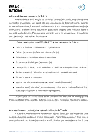 13
A Escuta Ativa nos momentos de Tutoria
Para estabelecer uma relação de confiança com o(a) estudante, o(a) tutor(a) deve
demonstrar amabilidade, para apoiá-lo(a) em seu processo de desenvolvimento. Durante
os momentos de interação entre estudante e tutor(a), é importante que o(a) tutorado(a) seja
estimulado(a) a refletir sobre o assunto em questão até chegar a uma conclusão sobre o
que está sendo discutido. Para que essa interação ocorra de forma exitosa, é importante
que o(a) tutor(a) desenvolva a Escuta Ativa.
Como desenvolver uma ESCUTA ATIVA nos momentos de Tutoria?
● Exercer a empatia, colocando-se no lugar do outro;
● Deixar o(a) tutorado(a) falar sem interrompê-lo(a);
● Atentar-se à comunicação verbal e não-verbal;
● Focar no que é falado pelo(a) tutorado(a);
● Evitar juízos de valor, críticas e domínio da conversa, numa perspectiva imparcial;
● Adotar uma posição afirmativa, mostrando respeito pelo(a) tutorado(a);
● Acolher e buscar compreender;
● Mostrar real interesse pelo que é expressado pelo(a) tutorado(a);
● Incentivar, no(a) tutorado(a), uma curiosidade crítica e uma prática reflexiva sobre
suas próprias opiniões a partir de outra perspectiva.
Os princípios da Escuta Ativa estão presentes no exercício da Pedagogia da
Presença. Dessa forma, quando a Tutoria acontece, ela se materializa no ambiente escolar.
Acompanhamento pedagógico e operacionalização da Tutoria
A Tutoria é uma metodologia importante de apoio à construção dos Projetos de Vida
dos(as) estudantes, portanto é preciso oportunizar o “aprender a aprender”. Para isso, o
acompanhamento por tutores(as) atentos às dificuldades que eles(as) enfrentam é uma
 