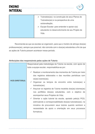 15
➢ Tutorados(as): na construção de seus Planos de
Tutorados(as) e na perspectiva de uma
autoavaliação;
➢ Equipe Escolar: para entender e apoiar o(a)
estudante no desenvolvimento de seu Projeto de
Vida.
Recomenda-se que as escolas se organizem, para que o horário de almoço dos(as)
professores(as), sempre que possível, não coincida com o dos(as) estudantes a fim de que
as ações de Tutoria possam acontecer nesse período.
Atribuições dos responsáveis pelas ações de Tutoria
VICE-DIRETOR(A)
Responsável pela metodologia da Tutoria na escola, com apoio de
toda a equipe escolar, responsabiliza-se por:
✓ Realizar o monitoramento das momentos de Tutoria por meio
dos registros elaborados e das reuniões periódicas com
os(as) tutores(as);
✓ Organizar os tempos de encontro entre tutores(as) e
tutorados(as);
✓ Arquivar os registros de Tutoria recebido dos(as) tutores(as)
nos portfólios dos(as) estudantes, com o objetivo de
acompanhar seus Projetos de Vida;
✓ Orientar a ação tutorial da escola, apoiado pelo(a) PCG,
estimulando a corresponsabilidade dos(as) tutorados(as), na
iniciativa de procurarem seus tutores quando sentirem a
necessidade de apoio e orientação em seus processos
formativos.
 