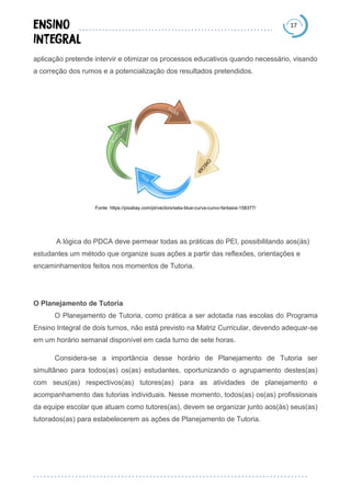 17
aplicação pretende intervir e otimizar os processos educativos quando necessário, visando
a correção dos rumos e a potencialização dos resultados pretendidos.
Fonte: https://pixabay.com/pt/vectors/seta-blue-curva-curvo-fantasia-158377/
A lógica do PDCA deve permear todas as práticas do PEI, possibilitando aos(às)
estudantes um método que organize suas ações a partir das reflexões, orientações e
encaminhamentos feitos nos momentos de Tutoria.
O Planejamento de Tutoria
O Planejamento de Tutoria, como prática a ser adotada nas escolas do Programa
Ensino Integral de dois turnos, não está previsto na Matriz Curricular, devendo adequar-se
em um horário semanal disponível em cada turno de sete horas.
Considera-se a importância desse horário de Planejamento de Tutoria ser
simultâneo para todos(as) os(as) estudantes, oportunizando o agrupamento destes(as)
com seus(as) respectivos(as) tutores(as) para as atividades de planejamento e
acompanhamento das tutorias individuais. Nesse momento, todos(as) os(as) profissionais
da equipe escolar que atuam como tutores(as), devem se organizar junto aos(às) seus(as)
tutorados(as) para estabelecerem as ações de Planejamento de Tutoria.
 