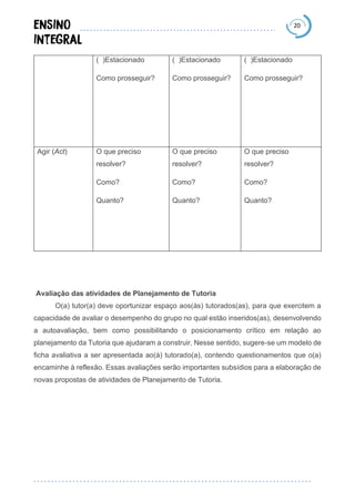 20
( )Estacionado
Como prosseguir?
( )Estacionado
Como prosseguir?
( )Estacionado
Como prosseguir?
Agir (Act) O que preciso
resolver?
Como?
Quanto?
O que preciso
resolver?
Como?
Quanto?
O que preciso
resolver?
Como?
Quanto?
Avaliação das atividades de Planejamento de Tutoria
O(a) tutor(a) deve oportunizar espaço aos(às) tutorados(as), para que exercitem a
capacidade de avaliar o desempenho do grupo no qual estão inseridos(as), desenvolvendo
a autoavaliação, bem como possibilitando o posicionamento crítico em relação ao
planejamento da Tutoria que ajudaram a construir. Nesse sentido, sugere-se um modelo de
ficha avaliativa a ser apresentada ao(à) tutorado(a), contendo questionamentos que o(a)
encaminhe à reflexão. Essas avaliações serão importantes subsídios para a elaboração de
novas propostas de atividades de Planejamento de Tutoria.
 