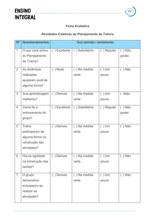 21
Ficha Avaliativa
Atividades Coletivas do Planejamento de Tutoria
Nº Questionamentos Sua opinião / sentimento
1 O que você achou
do Planejamento
de Tutoria?
( ) Excelente ( ) Satisfatório ( ) Regular ( ) Não
gostei
2 As dinâmicas
realizadas
ajudaram você de
alguma forma?
( ) Muito ( ) Na medida
certa
( ) Um
pouco
( ) Não
3 Sua aprendizagem
melhorou?
( ) Demais ( ) Na medida
certa
( ) Um
pouco
( )Não
4 Como foi o
entrosamento do
grupo?
( ) Excelente ( ) Satisfatório ( ) Regular ( ) Não
gostei
5 Todos
participaram de
alguma forma na
construção das
atividades?
( ) Demais ( ) Na medida
certa
( ) Um
pouco
( ) Não
6 Houve agilidade
na construção das
tarefas?
( ) Demais ( ) Na medida
certa
( ) Um
pouco
( ) Não
7 O grupo
demonstrou
entusiasmo ao
realizar as
atividades?
( ) Demais ( ) Na medida
certa
( ) Um
pouco
( ) Não
 