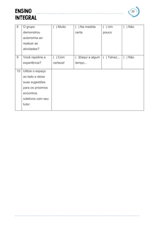 22
8 O grupo
demonstrou
autonomia ao
realizar as
atividades?
( ) Muito ( ) Na medida
certa
( ) Um
pouco
( ) Não
9 Você repetiria a
experiência?
( ) Com
certeza!
( )Daqui a algum
tempo...
( ) Talvez... ( ) Não
10 Utilize o espaço
ao lado e deixe
suas sugestões
para os próximos
encontros
coletivos com seu
tutor.
 