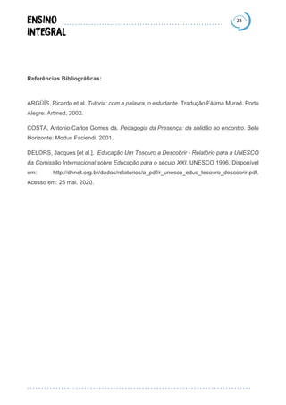 23
Referências Bibliográficas:
ARGÜÍS, Ricardo et al. Tutoria: com a palavra, o estudante. Tradução Fátima Murad. Porto
Alegre: Artmed, 2002.
COSTA, Antonio Carlos Gomes da. Pedagogia da Presença: da solidão ao encontro. Belo
Horizonte: Modus Faciendi, 2001.
DELORS, Jacques [et al.]. Educação Um Tesouro a Descobrir - Relatório para a UNESCO
da Comissão Internacional sobre Educação para o século XXI. UNESCO 1996. Disponível
em: http://dhnet.org.br/dados/relatorios/a_pdf/r_unesco_educ_tesouro_descobrir.pdf.
Acesso em: 25 mai. 2020.
 