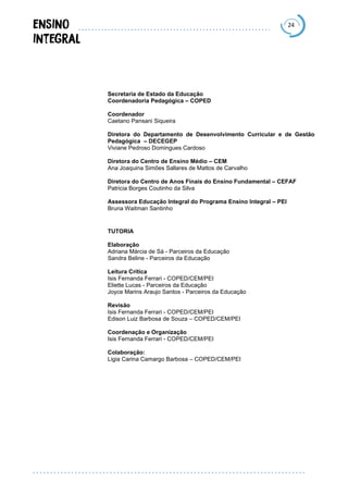 24
Secretaria de Estado da Educação
Coordenadoria Pedagógica – COPED
Coordenador
Caetano Pansani Siqueira
Diretora do Departamento de Desenvolvimento Curricular e de Gestão
Pedagógica – DECEGEP
Viviane Pedroso Domingues Cardoso
Diretora do Centro de Ensino Médio – CEM
Ana Joaquina Simões Sallares de Mattos de Carvalho
Diretora do Centro de Anos Finais do Ensino Fundamental – CEFAF
Patricia Borges Coutinho da Silva
Assessora Educação Integral do Programa Ensino Integral – PEI
Bruna Waitman Santinho
TUTORIA
Elaboração
Adriana Márcia de Sá - Parceiros da Educação
Sandra Beline - Parceiros da Educação
Leitura Crítica
Isis Fernanda Ferrari - COPED/CEM/PEI
Eliette Lucas - Parceiros da Educação
Joyce Marins Araujo Santos - Parceiros da Educação
Revisão
Isis Fernanda Ferrari - COPED/CEM/PEI
Edison Luiz Barbosa de Souza – COPED/CEM/PEI
Coordenação e Organização
Isis Fernanda Ferrari - COPED/CEM/PEI
Colaboração:
Ligia Carina Camargo Barbosa – COPED/CEM/PEI
 