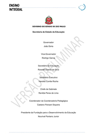 Secretaria de Estado da Educação
Governador
João Doria
Vice-Governador
Rodrigo Garcia
Secretário da Educação
Rossieli Soares da Silva
Secretário Executivo
Haroldo Corrêa Rocha
Chefe de Gabinete
Renilda Peres de Lima
Coordenador da Coordenadoria Pedagógica
Caetano Pansani Siqueira
Presidente da Fundação para o Desenvolvimento da Educação
Nourival Pantano Junior
 