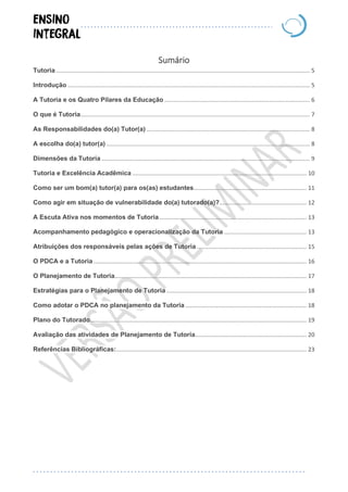 Sumário
Tutoria ............................................................................................................................................................. 5
Introdução ...................................................................................................................................................... 5
A Tutoria e os Quatro Pilares da Educação .......................................................................................... 6
O que é Tutoria.............................................................................................................................................. 7
As Responsabilidades do(a) Tutor(a) ..................................................................................................... 8
A escolha do(a) tutor(a) .............................................................................................................................. 8
Dimensões da Tutoria ................................................................................................................................. 9
Tutoria e Excelência Acadêmica ............................................................................................................ 10
Como ser um bom(a) tutor(a) para os(as) estudantes...................................................................... 11
Como agir em situação de vulnerabilidade do(a) tutorado(a)?...................................................... 12
A Escuta Ativa nos momentos de Tutoria ........................................................................................... 13
Acompanhamento pedagógico e operacionalização da Tutoria ................................................... 13
Atribuições dos responsáveis pelas ações de Tutoria .................................................................... 15
O PDCA e a Tutoria .................................................................................................................................... 16
O Planejamento de Tutoria....................................................................................................................... 17
Estratégias para o Planejamento de Tutoria....................................................................................... 18
Como adotar o PDCA no planejamento da Tutoria ........................................................................... 18
Plano do Tutorado...................................................................................................................................... 19
Avaliação das atividades de Planejamento de Tutoria..................................................................... 20
Referências Bibliográficas:...................................................................................................................... 23
 
