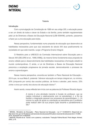 5
Tutoria
Introdução
Com a promulgação da Constituição de 1988 em seu artigo 205, a educação passa
a ser um direito de todos e dever do Estado e da família, ponto também regulamentado
pela Lei de Diretrizes e Bases da Educação Nacional (LDB 9394/96), portanto, passamos
a fazer jus a uma educação para todos.
Nessa perspectiva, fundamentada numa proposta de educação que desenvolva as
habilidades necessárias para que o(a) estudante do século XXI atue positivamente na
sociedade em que está inserido, surge o Programa Ensino Integral.
O Relatório para a UNESCO da Comissão Internacional sobre Educação para o
Século XXI (DELORS et al., 1998 [1996]), da mesma forma fundamenta essa proposta de
ensino voltado para o desenvolvimento das habilidades necessárias à formação cidadã no
mundo contemporâneo. E ainda, a Lei de Diretrizes e Bases da Educação Nacional
preconiza a ampliação progressiva da jornada escolar, democratizando o processo de
ensino e aprendizagem.
Nessa mesma perspectiva, encontra-se também o Plano Nacional de Educação –
2014 que, na sua Meta 6, pretende “oferecer educação em tempo integral em, no mínimo,
50% (cinquenta por cento) das escolas públicas, de forma a atender, pelo menos, 25%
(vinte e cinco por cento) dos alunos da educação básica”1.
Assim sendo, nossa reflexão tem início com as palavras do Professor Ricardo Arguis:
A tutoria é uma atividade inerente à função do professor, que se
realiza individual e coletivamente com os estudantes[...], a fim de
facilitar a integração pessoal nos processos de aprendizagem. [...] A
tutoria é a ação de ajuda ou orientação ao estudante que o professor
pode realizar além da sua própria ação docente e paralelamente a
ela.2
1
BRASIL. Ministério da Educação - Plano Nacional de Educação - Lei nº 13.005/2014. Disponível em:
http://pne.mec.gov.br/18-planos-subnacionais-de-educacao/543-plano-nacional-de-educacao-lei-n-13-005-
2014. Acessado em 21/08/2020.
2
ARGÜÍS, Ricardo et al. Tutoria: com a palavra, o estudante. Tradução Fátima Murad. Porto Alegre: Artmed,
2002, p.16.
 