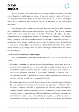 6
De modo geral, é função do(a) tutor(a) acompanhar, de forma sistemática, o caminho
percorrido pelo(a) estudante para o alcance do sucesso escolar e o desenvolvimento de
seu Projeto de Vida. O(a) tutor(a) deverá conhecer e ter acesso a todas as informações
sobre seu(a) tutorado(a): seu Projeto de Vida e os resultados do seu desempenho
acadêmico.
O Programa Ensino Integral tem como meta a formação integral dos(as) estudantes
como cidadãos(ãs) autônomos(as), solidários(as) e competentes. Para tanto, o programa
fundamenta-se em quatro princípios: os Quatro Pilares da Educação, a Educação
Interdimensional, o Protagonismo Juvenil e a Pedagogia da Presença. Tais princípios
devem perpassar todas as ações desenvolvidas pelos(as) educadores(as), garantindo a
participação efetiva dos(as) estudantes na construção do conhecimento e de seu Projeto
de Vida, passo primordial para sua inserção na vida adulta de forma ética e responsável.
Dessa maneira, o(a) tutor(a) exerce um papel pedagógico imprescindível ao sucesso
escolar deles(as).
A Tutoria e os Quatro Pilares da Educação
Os Quatro Pilares da Educação fundamentam a metodologia da Tutoria da seguinte
forma:
● Aprender a conhecer: diz respeito às diversas maneiras de o ser humano lidar com o
conhecimento, integrando as três dimensões da cognição; trata-se, portanto, da
competência cognitiva. Dominar a leitura, a escrita, a expressão oral, o cálculo e a
solução de problemas; despertar a curiosidade intelectual, o sentido crítico, a
compreensão do real e a capacidade de discernir; construir as bases que permitirão ao
indivíduo continuar aprendendo ao longo de toda a vida.
● Aprender a fazer: é uma competência a ser desenvolvida para ir além da aprendizagem
de uma profissão, mobilizando conhecimentos que permitam o enfrentamento de
situações e desafios relevantes e significativos do cotidiano: essa competência é
também conhecida como “competência produtiva”. No Programa Ensino Integral, ela diz
respeito, também, à aquisição das habilidades básicas, específicas e de gestão que
possibilitam à pessoa adquirir uma profissão ou ocupação. Aprender a praticar os
conhecimentos adquiridos; habilitar-se a atuar no mundo do trabalho pós-moderno
 