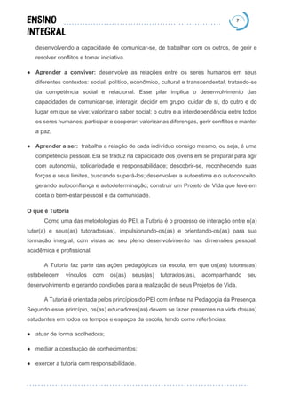 7
desenvolvendo a capacidade de comunicar-se, de trabalhar com os outros, de gerir e
resolver conflitos e tomar iniciativa.
● Aprender a conviver: desenvolve as relações entre os seres humanos em seus
diferentes contextos: social, político, econômico, cultural e transcendental, tratando-se
da competência social e relacional. Esse pilar implica o desenvolvimento das
capacidades de comunicar-se, interagir, decidir em grupo, cuidar de si, do outro e do
lugar em que se vive; valorizar o saber social; o outro e a interdependência entre todos
os seres humanos; participar e cooperar; valorizar as diferenças, gerir conflitos e manter
a paz.
● Aprender a ser: trabalha a relação de cada indivíduo consigo mesmo, ou seja, é uma
competência pessoal. Ela se traduz na capacidade dos jovens em se preparar para agir
com autonomia, solidariedade e responsabilidade; descobrir-se, reconhecendo suas
forças e seus limites, buscando superá-los; desenvolver a autoestima e o autoconceito,
gerando autoconfiança e autodeterminação; construir um Projeto de Vida que leve em
conta o bem-estar pessoal e da comunidade.
O que é Tutoria
Como uma das metodologias do PEI, a Tutoria é o processo de interação entre o(a)
tutor(a) e seus(as) tutorados(as), impulsionando-os(as) e orientando-os(as) para sua
formação integral, com vistas ao seu pleno desenvolvimento nas dimensões pessoal,
acadêmica e profissional.
A Tutoria faz parte das ações pedagógicas da escola, em que os(as) tutores(as)
estabelecem vínculos com os(as) seus(as) tutorados(as), acompanhando seu
desenvolvimento e gerando condições para a realização de seus Projetos de Vida.
A Tutoria é orientada pelos princípios do PEI com ênfase na Pedagogia da Presença.
Segundo esse princípio, os(as) educadores(as) devem se fazer presentes na vida dos(as)
estudantes em todos os tempos e espaços da escola, tendo como referências:
● atuar de forma acolhedora;
● mediar a construção de conhecimentos;
● exercer a tutoria com responsabilidade.
 