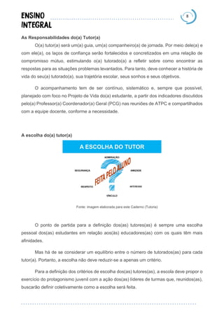 8
As Responsabilidades do(a) Tutor(a)
O(a) tutor(a) será um(a) guia, um(a) companheiro(a) de jornada. Por meio dele(a) e
com ele(a), os laços de confiança serão fortalecidos e concretizados em uma relação de
compromisso mútuo, estimulando o(a) tutorado(a) a refletir sobre como encontrar as
respostas para as situações problemas levantados. Para tanto, deve conhecer a história de
vida do seu(a) tutorado(a), sua trajetória escolar, seus sonhos e seus objetivos.
O acompanhamento tem de ser contínuo, sistemático e, sempre que possível,
planejado com foco no Projeto de Vida do(a) estudante, a partir dos indicadores discutidos
pelo(a) Professor(a) Coordenador(a) Geral (PCG) nas reuniões de ATPC e compartilhados
com a equipe docente, conforme a necessidade.
A escolha do(a) tutor(a)
Fonte: imagem elaborada para este Caderno (Tutoria)
O ponto de partida para a definição dos(as) tutores(as) é sempre uma escolha
pessoal dos(as) estudantes em relação aos(às) educadores(as) com os quais têm mais
afinidades.
Mas há de se considerar um equilíbrio entre o número de tutorados(as) para cada
tutor(a). Portanto, a escolha não deve reduzir-se a apenas um critério.
Para a definição dos critérios de escolha dos(as) tutores(as), a escola deve propor o
exercício do protagonismo juvenil com a ação dos(as) líderes de turmas que, reunidos(as),
buscarão definir coletivamente como a escolha será feita.
 