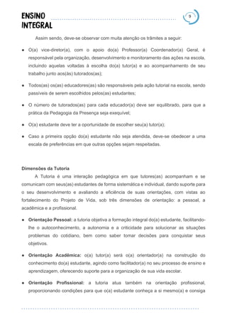 9
Assim sendo, deve-se observar com muita atenção os trâmites a seguir:
● O(a) vice-diretor(a), com o apoio do(a) Professor(a) Coordenador(a) Geral, é
responsável pela organização, desenvolvimento e monitoramento das ações na escola,
incluindo aquelas voltadas à escolha do(a) tutor(a) e ao acompanhamento de seu
trabalho junto aos(às) tutorados(as);
● Todos(as) os(as) educadores(as) são responsáveis pela ação tutorial na escola, sendo
passíveis de serem escolhidos pelos(as) estudantes;
● O número de tutorados(as) para cada educador(a) deve ser equilibrado, para que a
prática da Pedagogia da Presença seja exequível;
● O(a) estudante deve ter a oportunidade de escolher seu(a) tutor(a);
● Caso a primeira opção do(a) estudante não seja atendida, deve-se obedecer a uma
escala de preferências em que outras opções sejam respeitadas.
Dimensões da Tutoria
A Tutoria é uma interação pedagógica em que tutores(as) acompanham e se
comunicam com seus(as) estudantes de forma sistemática e individual, dando suporte para
o seu desenvolvimento e avaliando a eficiência de suas orientações, com vistas ao
fortalecimento do Projeto de Vida, sob três dimensões de orientação: a pessoal, a
acadêmica e a profissional.
● Orientação Pessoal: a tutoria objetiva a formação integral do(a) estudante, facilitando-
lhe o autoconhecimento, a autonomia e a criticidade para solucionar as situações
problemas do cotidiano, bem como saber tomar decisões para conquistar seus
objetivos.
● Orientação Acadêmica: o(a) tutor(a) será o(a) orientador(a) na construção do
conhecimento do(a) estudante, agindo como facilitador(a) no seu processo de ensino e
aprendizagem, oferecendo suporte para a organização de sua vida escolar.
● Orientação Profissional: a tutoria atua também na orientação profissional,
proporcionando condições para que o(a) estudante conheça a si mesmo(a) e consiga
 