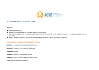 ACOLHIMENTO DA EQUIPE ESCOLAR
Objetivos:
● Promover integração;
● Mobilizar a Equipe Escolar em torno dos desafios da nova escola;
● Compartilhar experiências e expectativas diante dos desafios do modelo da Escola da Escolha e assumir a corresponsabilidade pela sua
execução;
● Refletir sobre a importância do apoio de todos para a realização dos Projetos de Vida dos estudantes.
PROGRAMAÇÃO DO ACOLHIMENTO DA EQUIPE ESCOLAR
08h00min - Dinâmica de Apresentação e Nó humano
08h50min – Dinâmica: Esse problema não é meu
10h00mim – Lanche
10h20min – Dinâmica: O sonho que nos une
10h50min – Leitura do texto: A Escola – Paulo Freire
11h00 - Encerramento das atividades
 