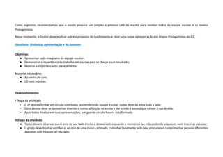 Como sugestão, recomendamos que a escola prepare um simples e gostoso café da manhã para receber todos da equipe escolar e os Jovens
Protagonistas.
Nesse momento, o Gestor deve explicar sobre a proposta do Acolhimento e fazer uma breve apresentação dos Jovens Protagonistas do ICE.
08h00min- Dinâmica: Apresentação e Nó humano
Objetivos:
● Apresentar cada integrante da equipe escolar;
● Demonstrar a importância do trabalho em equipe para se chegar a um resultado;
● Mostrar a importância do planejamento.
Material necessário:
● Aparelho de som;
● CD com músicas.
Desenvolvimento:
I Etapa da atividade
• O JP deverá formar um círculo com todos os membros da equipe escolar, todos deverão estar lado a lado;
• Cada pessoa deve se apresentar dizendo o nome, a função na escola e dar a mão à pessoa que estiver à sua direita;
• Após todos finalizarem suas apresentações, um grande círculo haverá sido formado.
II Etapa da atividade
● Todos devem observar quem está do seu lado direito e do seu lado esquerdo e memorizá-las, não podendo esquecer, nem trocar as pessoas;
● O grupo deverá soltar as mãos e, ao som de uma música animada, caminhar livremente pela sala, procurando cumprimentar pessoas diferentes
daquelas que estavam ao seu lado;
 
