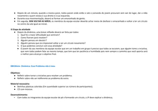 ● Depois de um minuto, quando a música parar, todos param onde estão e sob o comando do jovem procuram sem sair do lugar, dar a mão
novamente a quem estava à sua direita e à sua esquerda;
● Durante essa movimentação, deverá se formar um emaranhado de gente;
● Em seguida, SEM SOLTAR AS MÃOS, os membros da equipe escolar deverão achar meios de desfazer o emaranhado e voltar a ter um círculo
no centro da sala igual ao inicial.
III Etapa da atividade
● Depois da dinâmica, uma breve reflexão deverá ser feita por todos:
1. Qual foi a maior dificuldade que sentiram?
2. Como fizeram para resolver?
3. Alguém pensou em desistir?
4. Alguém pensou que era impossível voltar a ser um círculo novamente?
5. O que podemos concluir com essa atividade?
● O jovem diz aos membros da equipe escolar que em um trabalho em grupo é preciso que todos se escutem, que alguém tome a inciativa,
que nem todos podem falar ao mesmo tempo, que tem que ter paciência e humildade pois nem sempre o caminho que você aponta será
o melhor para alcançar o objetivo final.
08h50min- Dinâmica: Esse Problema não é meu
Objetivos:
● Refletir sobre tomar a iniciativa para resolver um problema;
● Refletir sobre não ser indiferente ao problema do outro.
Material necessário:
● Bolinhas plásticas coloridas (Em quantidade superior ao número de participantes);
● CD com músicas.
Desenvolvimento:
• Com todos os integrantes da equipe escolar de pé e formando um círculo, o JP deve explicar a dinâmica;
 