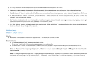 • O JP joga 1 bola para algum membro da equipe escolar e deverá dizer: Esse problema não é meu;
• Na sequência, a pessoa que recebeu a bola, deverá jogar a bola para uma das pessoas do grupo dizendo, esse problema não é meu;
• Após 1 minuto o JP deverá ir adicionando várias bolas e os membros deverão continuar jogando as bolas e falando: Esse problema não é meu;
• O JP deverá adicionar as bolas que somem, aproximadamente, o dobro do número de pessoas da equipe escolar, de forma que eles não
consigam mais dominar todas as bolas;
• O JP finaliza a atividade levando uma reflexão sobre o trabalho em equipe, da importância de se enxergarem enquanto grupo, que devem agir
juntos em torno da solução de um ou mais problemas que surgirem na escola;
• O JP deve salientar que esta escola exigirá que todos saiam de suas “Zonas de Conforto” e busquem soluções, deem ideias, pensem e realizem
de forma diferente do que eles já vinham fazendo.
10h00min- Lanche
10h20min - Exibição de Vídeos
Objetivo:
• Apresentar as percepções e experiências de professores e estudantes da Escola da Escolha.
Desenvolvimento:
• O Jovem deverá passar uma sequência de 3 vídeos curtos;
• Sempre, ao final de cada vídeo visto, dar espaço para uma breve discussão;
• O ultimo vídeo é apenas para homenagear o professor/educador pelo belo e importante trabalho que realizam dentro da escola.
Vídeo 1 – Professores falam o que significa para eles, trabalharem em uma escola de Educação Integral. = SP Programa de Ensino Integral –
Parceiro Natura.
Vídeo 2 - Jovens Protagonistas falam sobre o que mudou em suas vidas depois da escola de Educação Integral (vídeo desenvolvido por alunos
das escolas de Tempo Integral de São Paulo em 2012). = SP Escola de Ensino Médio Integral transforma relação entre alunos e professores.
 