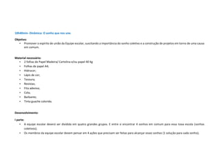 10h40min- Dinâmica: O sonho que nos une.
Objetivo:
• Promover o espírito de união da Equipe escolar, suscitando a importância do sonho coletivo e a construção de projetos em torno de uma causa
em comum.
Material necessário:
• 2 folhas de Papel Madeira/ Cartolina e/ou papel 40 Kg
• Folhas de papel A4;
• Hidrocor;
• Lápis de cor;
• Tesoura;
• Revistas;
• Fita adesiva;
• Cola;
• Barbante;
• Tinta guache colorida.
Desenvolvimento:
I parte:
• A equipe escolar deverá ser dividida em quatro grandes grupos. E entre si encontrar 4 sonhos em comum para essa nova escola (sonhos
coletivos);
• Os membros da equipe escolar devem pensar em 4 ações que precisam ser feitas para alcançar esses sonhos (1 solução para cada sonho);
 