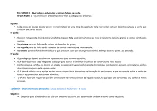 EX.: SONHO: 1 - Que todos os estudantes se sintam felizes na escola.
O QUE FAZER: 1 - Os professores precisam praticar mais a pedagogia da presença.
II parte:
• Cada pessoa da equipe escolar deverá receber metade de uma folha de papel A4 e nela representar com um desenho ou figura o sonho que
cada um tem para a escola.
III parte:
• O Jovem Protagonista deverá dobrar uma folha de papel 40kg (pode ser Cartolina) ao meio e transformá-la numa grande e coletiva cartilha dos
sonhos;
• Na primeira parte da folha serão colados os desenhos do grupo;
• Na segunda parte da folha serão colocados os sonhos coletivos para a nova escola;
• Na terceira parte da folha devem colocar o que precisam fazer para alcançar cada sonho. Exemplo dado na parte 1 da descrição.
IV parte:
• O grande grupo deverá escolher um representante para escrever a cartilha;
• O JP deverá convidar cada integrante da equipe para assinar e confirmar seu desejo de construir uma nova escola;
• Confeccionada a cartilha, ela deverá ser afixada e exposta em lugar visível da escola de modo que os estudantes possam contemplar os sonhos
descritos em conjunto pela equipe escolar;
• O JP deverá refletir com a equipe escolar sobre a importância dos sonhos na formação do ser humano, e que esta escola acolhe o sonho de
todos – equipe escolar, estudantes e famílias;
• O JP deve fazer um resgate do que eles vivenciaram na Formação Inicial da equipe escolar, na qual cada um apresentou seus sonhos e metas
pessoais.
11h00min- Encerramento das atividades - Leitura do texto de Paulo Freire – A Escola
Objetivo:
● Despertar para a importância de criar um ambiente saudável para desenvolver um bom trabalho como educador;
 