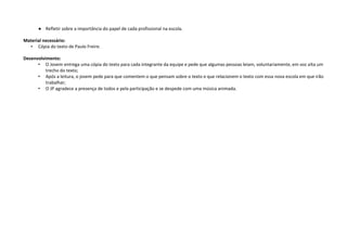 ● Refletir sobre a importância do papel de cada profissional na escola.
Material necessário:
• Cópia do texto de Paulo Freire.
Desenvolvimento:
• O Jovem entrega uma cópia do texto para cada integrante da equipe e pede que algumas pessoas leiam, voluntariamente, em voz alta um
trecho do texto;
• Após a leitura, o jovem pede para que comentem o que pensam sobre o texto e que relacionem o texto com essa nova escola em que irão
trabalhar;
• O JP agradece a presença de todos e pela participação e se despede com uma música animada.
 