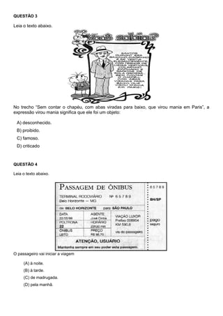 QUESTÃO 3
Leia o texto abaixo.
No trecho ―Sem contar o chapéu, com abas viradas para baixo, que virou mania em Paris‖, a
expressão virou mania significa que ele foi um objeto:
A) desconhecido.
B) proibido.
C) famoso.
D) criticado
QUESTÃO 4
Leia o texto abaixo.
O passageiro vai iniciar a viagem
(A) à noite.
(B) à tarde.
(C) de madrugada.
(D) pela manhã.
 