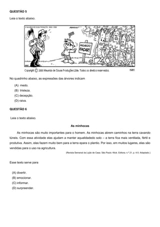 QUESTÃO 5
Leia o texto abaixo.
No quadrinho abaixo, as expressões das árvores indicam
(A) medo.
(B) tristeza.
(C) decepção.
(D) raiva.
QUESTÃO 6
Leia o texto abaixo.
As minhocas
As minhocas são muito importantes para o homem. As minhocas abrem caminhos na terra cavando
túneis. Com essa atividade elas ajudam a manter aqualidadedo solo – a terra fica mais ventilada, fértil e
produtiva. Assim, elas fazem muito bem para a terra epara o plantio. Por isso, em muitos lugares, elas são
vendidas para o uso na agricultura.
(Revista Semanal da Lição de Casa. São Paulo: Klick. Editora, n.º 21, p. 4-5. Adaptado.)
Esse texto serve para
(A) divertir.
(B) emocionar.
(C) informar.
(D) surpreender.
 