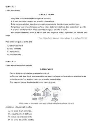QUESTÃO 7
Leia o texto abaixo.
A RÃ E O TOURO
Um grande touro passeava pela margem de um riacho.
A rã ficou com muita inveja do seu tamanho e da sua força.
Então começou a inchar, fazendo enorme esforço, para tentar ficar tão grande quanto o touro.
Perguntou a suas companheiras de riacho se estava do tamanho do touro. Elas responderam que não.
A rã tornou a inchar e inchar. Ainda assim não alcançou o tamanho do touro.
Pela terceira vez tentou inchar; e fez isso com tanta força que acabou explodindo, por culpa de tanta
inveja.
Fonte: ROCHA, Ruth. A rã e o touro. Fábulas de Esopo. 10. ed. São Paulo: FTD, 1999.
Para tentar ser igual ao touro, a rã
(A) fez cara de brava.
(B) ficou bem forte.
(C) inchou muito.
(D) pulou bem alto.
QUESTÃO 8
Leia o texto e responda à questão.
O TERREMOTO
Depois do terremoto, apenas uma casa ficou de pé.
— Por que você ficou de pé, sua casa doida, não sabe que houve um terremoto — advertiu a bruxa.
— Um terremoto?! — repetiu a casa com as janelas esbugalhadas.
E foi tratando logo de desabar também com medo da bruxa.
DIDIMO, Horário. As historinhas do mestre jabuti. Fortaleza: Edições Demócrito Rocha, 2003, p. 23.
A casa que estava em pé desabou
A) por causa de um terremoto.
B) porque teve medo da bruxa.
C) porque era uma casa doida.
D) por causa das janelas abertas.
 