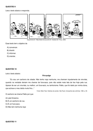 QUESTÃO 9
Leia o texto abaixo e responda.
Disponível em: <http://www.monica.com.br>. Acesso em: 16 jul. 2009.
Esse texto tem o objetivo de
A) convencer.
B) divertir.
C) informar.
D) orientar.
QUESTÃO 10
Leia o texto abaixo:
Vira-pulga
―Eu sou um cachorro de cidade. Não tenho raça nenhuma, me chamam injustamente de vira-lata,
quando na verdade deviam me chamar de fura-saco, pois não existe mais lata de lixo hoje pela rua.
Apesar de ser um vira-lata, ou melhor, um fura-saco, eu tenhonome: Palito, que foi dado por minha dona,
que achava o meu latido muito fino...‖
Fonte: Diléa Frate. Histórias de acordar. São Paulo. Companhia das Letrinhas. 1996. p. 69.
O cachorro se chama Palito por que:
A) Late finíssimo.
B) É um cachorro de rua.
C) É um fura-saco.
D) Não tem nenhuma raça
QUESTÃO 11
 