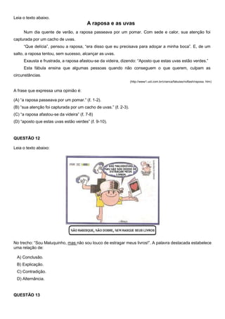 Leia o texto abaixo.
A raposa e as uvas
Num dia quente de verão, a raposa passeava por um pomar. Com sede e calor, sua atenção foi
capturada por um cacho de uvas.
―Que delícia‖, pensou a raposa, ―era disso que eu precisava para adoçar a minha boca‖. E, de um
salto, a raposa tentou, sem sucesso, alcançar as uvas.
Exausta e frustrada, a raposa afastou-se da videira, dizendo: ―Aposto que estas uvas estão verdes.‖
Esta fábula ensina que algumas pessoas quando não conseguem o que querem, culpam as
circunstâncias.
(http://www1.uol.com.br/crianca/fabulas/noflash/raposa. htm)
A frase que expressa uma opinião é:
(A) ―a raposa passeava por um pomar.‖ (ℓ. 1-2).
(B) ―sua atenção foi capturada por um cacho de uvas.‖ (ℓ. 2-3).
(C) ―a raposa afastou-se da videira‖ (ℓ. 7-8)
(D) ―aposto que estas uvas estão verdes‖ (ℓ. 9-10).
QUESTÃO 12
Leia o texto abaixo:
No trecho: ―Sou Maluquinho, mas não sou louco de estragar meus livros!‖. A palavra destacada estabelece
uma relação de:
A) Conclusão.
B) Explicação.
C) Contradição.
D) Alternância.
QUESTÃO 13
 