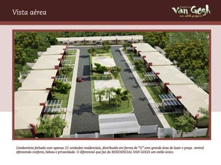 Vista aérea                                                                                                  um estilo próprio




 Condomínio fechado com apenas 22 unidades residenciais, distribuído em forma de “U” com grande área de lazer e praça central
 oferecendo conforto, beleza e privacidade. O diferencial que faz do RESIDENCIAL VAN GOGH um estilo único.
 