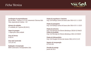 Ficha Técnica                                                                                           um estilo próprio




  Localização do empreendimento                             Projeto de arquitetura e interiores
  Rua do Mato - Chácara 117/119, Loteamento Chácaras Bela   Eng. Civil Rodrigo Gomes de Sousa Lobo CREA-GO 11.132/D
  Vista. Aparecida de Goiânia - GO.
                                                            Projeto de paisagismo
  Número de unidades                                        Eng. Civil Rodrigo Gomes de Sousa Lobo CREA-GO 11.132/D
  22 unidades, de 3 quartos (82,42m2),
                                                            Projeto de estrutura
  Vagas de garagem                                          Eng. Civil Henrique de Oliveira Mendonça CREA0-GO 844/D
  1 vagas para cada unidade                                 Projeto de fundação
                                                            Eng. Civil Henrique de Oliveira Mendonça CREA-GO 844/D
  Área do Terreno
  6.430 m2                                                  Projeto de hidrosanitário
                                                            Eng. Civil Douglas Ferreira dos Santos CREA-GO 6.511/D
  Área total construída
  1.611,65 m2                                               Registro de incorporação
                                                            R.5-201.045
  Realização e incorporação
  MDR Construtora e Incorporadora Ltda.                     Previsão de entrega
                                                            Janeiro de 2012
 