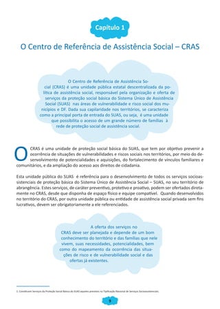 Capítulo 1

   O Centro de Referência de Assistência Social – CRAS


                                      O Centro de Referência de Assistência So-
                        cial (CRAS) é uma unidade pública estatal descentralizada da po-
                       lítica de assistência social, responsável pela organização e oferta de
                         serviços da proteção social básica do Sistema Único de Assistência
                         Social (SUAS) nas áreas de vulnerabilidade e risco social dos mu-
                      nicípios e DF. Dada sua capilaridade nos territórios, se caracteriza
                     como a principal porta de entrada do SUAS, ou seja, é uma unidade
                             que possibilita o acesso de um grande número de famílias à
                               rede de proteção social de assistência social.




O     CRAS é uma unidade de proteção social básica do SUAS, que tem por objetivo prevenir a
      ocorrência de situações de vulnerabilidades e riscos sociais nos territórios, por meio do de-
      senvolvimento de potencialidades e aquisições, do fortalecimento de vínculos familiares e
comunitários, e da ampliação do acesso aos direitos de cidadania.

Esta unidade pública do SUAS é referência para o desenvolvimento de todos os serviços socioas-
sistenciais de proteção básica do Sistema Único de Assistência Social – SUAS, no seu território de
abrangência. Estes serviços, de caráter preventivo, protetivo e proativo, podem ser ofertados direta-
mente no CRAS, desde que disponha de espaço físico e equipe compatível. Quando desenvolvidos
no território do CRAS, por outra unidade pública ou entidade de assistência social privada sem fins
lucrativos, devem ser obrigatoriamente a ele referenciados.



                                                        A oferta dos serviços no
                                        CRAS deve ser planejada e depende de um bom
                                        conhecimento do território e das famílias que nele
                                        vivem, suas necessidades, potencialidades, bem
                                       como do mapeamento da ocorrência das situa-
                                         ções de risco e de vulnerabilidade social e das
                                            ofertas já existentes.




1. Constituem Serviços da Proteção Social Básica do SUAS aqueles previstos na Tipificação Nacional de Serviços Socioassistenciais.


                                                                                    9
 