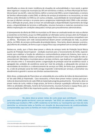 Identificadas as áreas de maior incidência de situações de vulnerabilidade e risco social, o gestor
deve organizar o espaço do município (ou DF) em territórios e indicar, no Plano Municipal de Assis-
tência Social (ou do DF), estes territórios; definir o número de CRAS a serem implantados; o número
de famílias referenciadas a cada CRAS; as ofertas de serviços já existentes e os necessários, se estes
últimos serão ofertados no CRAS ou em outras unidades, a possibilidade de racionalização de espa-
ços que já ofertam serviços e os prazos para a progressiva implantação do(s) CRAS e dos serviços.
Para a definição de prazos, deve-se levar em consideração a disponibilidade orçamentária de longo
prazo, a disponibilidade de terrenos e edificações, recursos humanos e materiais necessários à sua
efetiva implantação em condições adequadas e tempo para procedimentos administrativos.

O planejamento da oferta de CRAS no município ou DF deve ser analisado tendo em vista as ofertas
já existentes no território, já que no CRAS poderão ser ofertados outros serviços além da Proteção e
Atenção Integral à Família, desde que se planeje espaço físico e recursos humanos compatíveis com
as ofertas. Municípios sem rede socioassistencial devem prever constituição de rede, ou prever
oferta, no CRAS, de serviços continuados de proteção básica. Para tanto, devem planejar a constru-
ção/reforma de unidades, de forma a que o espaço físico seja compatível com os serviços ofertados3.

Destaca-se, ainda, que o Plano deve prever a oferta de serviços tanto de Proteção Social Básica
quanto de Proteção Social Especial - condição essencial para o funcionamento do SUAS, especial-
mente para viabilizar a função de referência e contrarreferência própria do Sistema, bem como a
articulação das unidades estatais e privadas de assistência social com vistas à formação da rede so-
cioassistencial. Não basta o município possuir serviços similares, que duplicam e superpõem ações
sem vínculos ente si. É necessário prever a organização da proteção social de assistência social: a
agregação das unidades de assistência social por nível de proteção, a adequação dos serviços às
necessidades do território e o referenciamento de serviços ao CRAS, de forma que, gradativamen-
te, a rede de proteção social do SUAS consiga responder à demanda por serviços, universalizar seu
atendimento e garantir o acesso aos direitos socioassistenciais.

Além disso, a elaboração do Plano deve ser antecedida de uma análise do índice de desenvolvimen-
to4 de cada CRAS já implantado. Caso necessário, o Plano deve prever metas e prazos para que o
índice de desenvolvimento de cada CRAS já implantado progrida gradualmente. Para tanto, deve-se
prever metas de curto, médio e longo prazos, de forma a alcançar a gradação suficiente no que se
refere às atividades ofertadas, horário de funcionamento, recursos humanos e espaço físico, pois a
universalização dos CRAS é tão importante quanto a oferta adequada dos serviços.



                   No plano deve-se prever metas de curto prazo que contribuem
para uma melhor gestão territorial, como por exemplo: “até 2010, ter cadastradas, no CRAS, todas
as famílias que recebem o PBF e o BPC residentes no território; ou “acompanhar por meio de visita
domiciliar ou entrevista todas as famílias em situação de descumprimento de condicionalidades
(compreendidas aqui como as famílias em maior vulnerabilidade ou risco social)”.




3. Para mais informações sobre espaço físico ver capítulo 5.

4. Para mais informações sobre o Índice de Desenvolvimento dos CRAS, ver capítulo 4.


                                                                                 17
 
