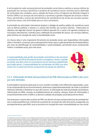 A articulação da rede socioassistencial de proteção social básica viabiliza o acesso efetivo da
população aos serviços, benefícios e projetos de assistência social; contribui para a definição
de atribuições das unidades, para a adoção de fluxos entre o Programa de Atenção Integral à
Família (PAIF) e os serviços de convivência; e promove a gestão integrada de serviços e bene-
fícios, permitindo o acesso dos beneficiários de transferência de renda aos serviços socioas-
sistenciais locais, com prioridade para os mais vulneráveis.

A promoção da articulação intersetorial propicia o diálogo da política pública de assistência social
com as demais políticas e setores e o acesso das famílias aos serviços setoriais. Potencializa os
objetivos das Agendas Sociais6 do governo federal (quando for o caso) e de agendas estaduais ou
municipais intersetoriais; contribui para a definição da prioridade de acesso, aos serviços públicos,
pelas famílias em situação de maior vulnerabilidade social.

Já a busca ativa é uma importante ferramenta de proteção social, pois disponibiliza informações
sobre o território, essenciais para o planejamento local e para a ação preventiva da Proteção Básica,
por meio da identificação de vulnerabilidades e potencialidades, permitindo assim compreender
melhor a realidade social, para nela atuar.



A responsabilidade pela gestão da proteção social básica é da secretaria
municipal (ou do DF) de Assistência Social, ou congênere. Porém, a gestão
territorial, que deve estar em consonância com as diretrizes estabelecidas
pelo órgão gestor, é responsabilidade do coordenador do CRAS, que deve
contar com o auxílio dos demais componentes da equipe de referência.




3.1.1 Articulação da Rede Socioassistencial de PSB referenciada ao CRAS e dos servi-
ços nele ofertados

A articulação é o processo pelo qual se cria e mantém conexões entre diferentes organizações, a par-
tir da compreensão do seu funcionamento, dinâmicas e papel desempenhado, de modo a coordenar
interesses distintos e fortalecer os que são comuns. A articulação da rede de proteção social básica,
referenciada ao CRAS, consiste no estabelecimento de contatos, alianças, fluxos de informações e
encaminhamentos entre o CRAS e as demais unidades de proteção social básica do território.

Visa promover o acesso dos usuários do PAIF aos demais serviços socioassistenciais de proteção bá-
sica e ainda possibilita que a família de usuário(s) de serviço(s) da rede local tenha assegurado seu
acompanhamento, pelo PAIF, caso se encontre em situação de maior vulnerabilidade ou risco social.




6. A Agenda Social do Governo Federal é uma estratégia de potencialização do combate à pobreza na cidade e no campo, por meio de ações que visam consolidar a polí-
tica social como garantidora de direitos; reduzir as desigualdades sociais; fortalecer a gestão integrada para promoção de oportunidades e emancipação das famílias mais
pobres; fortalecer e aprimorar a articulação intergovernamental – entre ministérios, secretarias especiais, estatais e bancos públicos – e a pactuação federada com Estados
e Municípios. Entre essas ações, destacam-se o plano de desenvolvimento da educação e as medidas para redução das desigualdades, especialmente a ampliação dos
benefícios do Bolsa Família, a geração de oportunidades às famílias mais pobres, a ampliação dos serviços socioassistenciais, a reestruturação dos programas para a juven-
tude e o fortalecimento dos direitos da cidadania para crianças e adolescentes, mulheres, comunidades quilombolas e povos indígenas. Para mais informações consultar:
http://www.portalfederativo.gov.br/pub/Inicio/Publicacoes/Layout_Revista_Munic%EDpios_29.01.08.pdf



                                                                                   21
 