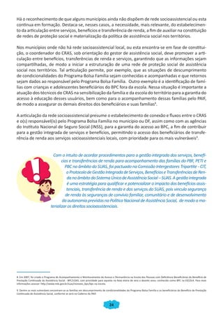 Há o reconhecimento de que alguns municípios ainda não dispõem de rede socioassistencial ou esta
continua em formação. Destaca-se, nesses casos, a necessidade, mais relevante, do estabelecimen-
to da articulação entre serviços, benefícios e transferência de renda, a fim de auxiliar na constituição
de redes de proteção social e materialização da política de assistência social nos territórios.

Nos municípios onde não há rede socioassistencial local, ou esta encontra-se em fase de constitui-
ção, o coordenador do CRAS, sob orientação do gestor de assistência social, deve promover a arti-
culação entre benefícios, transferências de renda e serviços, garantindo que as informações sejam
compartilhadas, de modo a iniciar a estruturação de uma rede de proteção social de assistência
social nos territórios. Tal articulação permite, por exemplo, que as situações de descumprimento
de condicionalidades do Programa Bolsa Família sejam conhecidas e acompanhadas e que retornos
sejam dados ao responsável pelo Programa Bolsa Família. Outro exemplo é a identificação de famí-
lias com crianças e adolescentes beneficiários do BPC fora da escola. Nessa situação é importante a
atuação dos técnicos do CRAS na sensibilização da família e da escola do território para a garantia do
acesso à educação desses usuários, bem como para o acompanhamento dessas famílias pelo PAIF,
de modo a assegurar os demais direitos dos beneficiários e suas famílias8.

A articulação da rede socioassistencial presume o estabelecimento de conexão e fluxos entre o CRAS
e o(s) responsável(is) pelo Programa Bolsa Família no município ou DF, assim como com as agências
do Instituto Nacional de Seguro Social (INSS), para a garantia do acesso ao BPC, a fim de contribuir
para a gestão integrada de serviços e benefícios, permitindo o acesso dos beneficiários de transfe-
rência de renda aos serviços socioassistenciais locais, com prioridade para os mais vulneráveis9.


                              Com o intuito de acordar procedimentos para a gestão integrada dos serviços, benefí-
                                    cios e transferências de renda para acompanhamento das famílias do PBF, PETI e
                                      PBC no âmbito do SUAS, foi pactuado na Comissão Intergestores Tripartite - CIT,
                                        o Protocolo de Gestão Integrada de Serviços, Benefícios e Transferências de Ren-
                                        da no âmbito do Sistema Único de Assistência Social – SUAS. A gestão integrada
                                        é uma estratégia para qualificar e potencializar o impacto dos benefícios assis-
                                        tenciais, transferência de renda e dos serviços do SUAS, pois vincula segurança
                                       de renda às seguranças de convívio familiar, comunitário e de desenvolvimento
                                     da autonomia previstas na Política Nacional de Assistência Social, de modo a ma-
                             terializar os direitos socioassistenciais.




8. Em 2007, foi criado o Programa de Acompanhamento e Monitoramento do Acesso e Permanência na Escola das Pessoas com Deficiência Beneficiárias do Benefício de
Prestação Continuada da Assistência Social - BPC/LOAS, com prioridade para aquelas na faixa etária de zero a dezoito anos, conhecido como BPC na ESCOLA. Para mais
informações acessar: http://www.mds.gov.br/suas/revisoes_bpc/bpc-na-escola.

9. Dentre os mais vulneráveis encontram-se as famílias em descumprimento de condicionalidades do Programa Bolsa Família e os beneficiários do Benefício de Prestação
Continuada de Assistência Social, conforme se verá no Caderno do PAIF.



                                                                                24
 