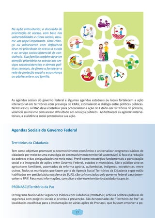 Na ação intersetorial, a discussão de
priorização de acesso, com base nas
vulnerabilidades e riscos sociais, assu-
me um papel importante. Uma crian-
ça ou adolescente com deficiência
deve ter prioridade de acesso à escola
e ao serviço socioassistencial de con-
vivência. Sua família também deve ter
atenção prioritária no acesso aos ser-
viços socioassistenciais e demais polí-
ticas setoriais, de forma a fortalecer a
rede de proteção social a essa criança
ou adolescente e sua família.




As agendas sociais do governo federal e algumas agendas estaduais ou locais fortalecem a ação
intersetorial em territórios com presença de CRAS, estimulando o diálogo entre políticas públicas.
Nestes casos, o CRAS deve contribuir para potencializar a ação do Estado em territórios de pobreza,
violência ou mesmo com acesso dificultado aos serviços públicos. Ao fortalecer as agendas interse-
toriais, a assistência social potencializa sua ação.



Agendas Sociais do Governo Federal

Territórios da Cidadania

Tem como objetivos promover o desenvolvimento econômico e universalizar programas básicos de
cidadania por meio de uma estratégia de desenvolvimento territorial sustentável. O foco é a redução
da pobreza e das desigualdades no meio rural. Prevê como estratégias fundamentais a participação
social e a integração de ações entre Governo Federal, estados e municípios. São o público-alvo os
agricultores familiares, assentados da reforma agrária, quilombolas, indígenas, extrativistas, entre
outros. Todos os municípios que fazem parte da Agenda Social Territórios da Cidadania e que estão
habilitados em gestão básica ou plena do SUAS, são cofinanciados pelo governo federal para desen-
volver o PAIF. Para mais informações, consultar o site www.territoriosdacidadania.gov.br.

PRONASCI/Território da Paz

O Programa Nacional de Segurança Pública com Cidadania (PRONASCI) articula políticas públicas de
segurança com projetos sociais e prioriza a prevenção. São denominadas de “Território de Paz” as
localidades escolhidas para a implantação de várias ações do Pronasci, que buscam envolver a po-

                                                27
 