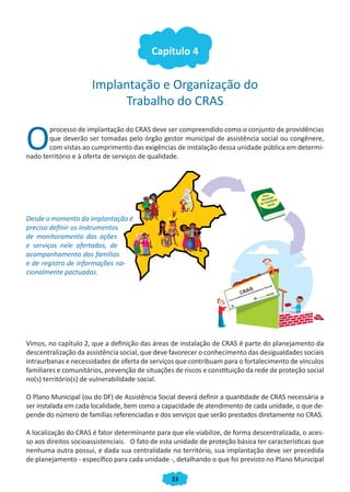Capítulo 4


                      Implantação e Organização do
                           Trabalho do CRAS


O
       processo de implantação do CRAS deve ser compreendido como o conjunto de providências
       que deverão ser tomadas pelo órgão gestor municipal de assistência social ou congênere,
       com vistas ao cumprimento das exigências de instalação dessa unidade pública em determi-
nado território e à oferta de serviços de qualidade.




Desde o momento da implantação é
preciso definir os instrumentos
de monitoramento das ações
e serviços nele ofertados, de
acompanhamento das famílias
e de registro de informações na-
cionalmente pactuadas.




Vimos, no capítulo 2, que a definição das áreas de instalação de CRAS é parte do planejamento da
descentralização da assistência social, que deve favorecer o conhecimento das desigualdades sociais
intraurbanas e necessidades de oferta de serviços que contribuam para o fortalecimento de vínculos
familiares e comunitários, prevenção de situações de riscos e constituição da rede de proteção social
no(s) território(s) de vulnerabilidade social.

O Plano Municipal (ou do DF) de Assistência Social deverá definir a quantidade de CRAS necessária a
ser instalada em cada localidade, bem como a capacidade de atendimento de cada unidade, o que de-
pende do número de famílias referenciadas e dos serviços que serão prestados diretamente no CRAS.

A localização do CRAS é fator determinante para que ele viabilize, de forma descentralizada, o aces-
so aos direitos socioassistenciais. O fato de esta unidade de proteção básica ter características que
nenhuma outra possui, e dada sua centralidade no território, sua implantação deve ser precedida
de planejamento - específico para cada unidade -, detalhando o que foi previsto no Plano Municipal

                                                 33
 