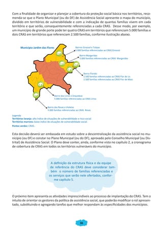 Com a finalidade de organizar e planejar a cobertura da proteção social básica nos territórios, reco-
menda-se que o Plano Municipal (ou do DF) de Assistência Social apresente o mapa do município,
dividido em territórios de vulnerabilidade e com a indicação de quantas famílias vivem em cada
território e que serão, consequentemente referenciadas a cada CRAS. Desse modo, por exemplo,
um município de grande porte pode ter quatro CRAS em territórios que referenciam 5.000 famílias e
dois CRAS em territórios que referenciam 2.500 famílias, conforme ilustração abaixo.


        Município Jardim das Flores                            Bairros Girassol e Tulipas
                                                               5.000 famílias referenciadas ao CRAS Girassol

                                                                   Bairro Margaridas
                                                                   5.000 famílias referenciadas ao CRAS Margaridas




                                                                         Bairro Florido
                                                                         2.500 famílias referenciadas ao CRAS Flor de Lis
                                                                         2.500 famílias referenciadas ao CRAS Flor de Maio




                                          Bairro dos Lírios e Orquideas
                                          5.000 famílias referenciadas ao CRAS Lírios


                                   Bairro das Rosas e Violetas
                                   5.000 famílias referenciadas ao CRAS Rosas

Legenda
Territórios laranja: alto índice de situações de vulnerabilidade e risco social.
Territórios marrons: baixo índice de situações de vulnerabilidade social.
Pontos verdes: CRAS.


Esta decisão deverá ser embasada em estudo sobre a descentralização da assistência social no mu-
nicípio (ou DF) e constar no Plano Municipal (ou do DF), aprovado pelo Conselho Municipal (ou Dis-
trital) de Assistência Social. O Plano deve conter, ainda, conforme visto no capítulo 2, a cronograma
de cobertura de CRAS em todos os territórios vulneráveis do município.



                                      A definição da estrutura física e da equipe
                                      de referência do CRAS deve considerar tam-
                                      bém o número de famílias referenciadas e
                                     os serviços que serão nele ofertados, confor-
                                         me capítulo 5.



O próximo item apresenta as atividades imprescindíveis ao processo de implantação do CRAS. Tem o
intuito de orientar os gestores da política de assistência social, que poderão modificar o rol apresen-
tado, substituindo e agregando tarefas que melhor respondam às especificidades dos municípios.




                                                                    36
 