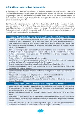 4.2 Atividades necessárias à Implantação
A implantação do CRAS deve ser planejada e cronologicamente organizada, de forma a identificar
os processos que podem ser executados simultaneamente, aqueles que estão em andamento e as
projeções para o futuro. Recomenda-se que seja feita a descrição das atividades necessárias em
cada etapa do projeto de implantação, definidas as responsabilidades dos atores envolvidos e os
prazos para seu cumprimento.

Constituem atividades necessárias à implantação de um CRAS e à oferta dos serviços socioassiten-
ciais, em especial do PAIF: a) elaborar diagnóstico socioterritorial e identificar necessidades de ser-
viços; b) planejar com outras instâncias sociais a implantação da unidade; c) implantar as condições
físicas, institucionais e materiais necessárias; e d) selecionar, admitir e capacitar a equipe de refe-
rência. O quadro abaixo detalha tais atividades:

     Elaborar Diagnóstico Socioterritorial e Identificar Necessidades de Serviços
• Conhecer a realidade municipal mediante as estatísticas oficiais, do banco de dados da vigilân-
  cia social do órgão gestor municipal de assistência social, do diálogo com os profissionais da
  área, lideranças comunitárias, banco de dados de outros serviços socioassistenciais ou seto-
  riais, organizações não-governamentais, conselhos de direitos e de políticas públicas, grupos
  sociais e cadastramentos.
• Dispor de informações sobre famílias do Programa Bolsa Família em cada território, beneficiários
  do BPC, incidência de descumprimento de condicionalidades, trabalho infantil, violência etc.
• Analisar os aspectos econômicos, culturais, políticos, históricos, as forças sociais e potencialida-
  des presentes nos territórios.
• Buscar conhecer os acessos da população aos serviços.
• Identificar a rede socioassistencial governamental e não-governamental e descrever suas carac-
  terísticas, localização, formas de acessos e ofertas de serviços.
• Caracterizar as necessidades de articulação, extensão e hierarquização da rede.
• Identificar a rede existente no território: serviços de saúde, de cultura, educação (creches, es-
  colas) e demais serviços setoriais.
• Identificar as redes de apoio informais existentes, como grupos de mulheres, associação de
  moradores.
• Planejar e adequar as ações do PAIF, segundo as particularidades do território.
• Identificar serviços que serão ofertados no CRAS, além do PAIF.
• Identificar necessidades e possibilidades de oferta de serviços fora do CRAS, mas no seu terri-
  tório de abrangência.
           Planejar com Outras Instâncias Sociais a Implantação da Unidade
• Apresentar, discutir e aprovar a organização do município segundo territórios de vulnerabilida-
  de, de forma a concretizar a descentralização da assistência social, e inserir este planejamento
  no Plano Municipal de Assistência Social.
• Aprovar o plano de implantação do(s) CRAS no Conselho Municipal (ou Distrital) de Assistência
  Social.
• Desenvolver formas participativas de planejamento e gestão, envolvendo profissionais da rede
  socioassistencial, organizações governamentais e não-governamentais, forças sociais parceiras
  e outros.
• Apresentar a proposta do CRAS na Câmara Legislativa, órgãos do judiciário, políticas setoriais e
  para demais setores sociais, esclarecendo sobre suas funções e finalidades.


                                                  37
 