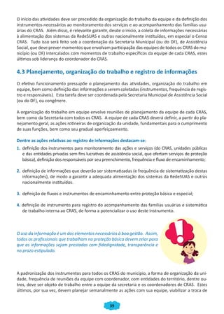 O início das atividades deve ser precedido da organização do trabalho da equipe e da definição dos
instrumentos necessários ao monitoramento dos serviços e ao acompanhamento das famílias usu-
árias do CRAS. Além disso, é relevante garantir, desde o início, a coleta de informações necessárias
à alimentação dos sistemas da RedeSUAS e outros nacionalmente instituídos, em especial o Censo
CRAS. Tudo isso será feito sob a coordenação da Secretaria Municipal (ou do DF), de Assistência
Social, que deve prever momentos que envolvam participação das equipes de todos os CRAS do mu-
nicípio (ou DF) intercalados com momentos de trabalho específicos da equipe de cada CRAS, estes
últimos sob liderança do coordenador do CRAS.

4.3 Planejamento, organização do trabalho e registro de informações
O efetivo funcionamento pressupõe o planejamento das atividades, organização do trabalho em
equipe, bem como definição das informações a serem coletadas (instrumentos, frequência de regis-
tro e responsáveis). Esta tarefa deve ser coordenada pela Secretaria Municipal de Assistência Social
(ou do DF), ou congênere.

A organização do trabalho em equipe envolve reuniões de planejamento da equipe de cada CRAS,
bem como da Secretaria com todos os CRAS. A equipe de cada CRAS deverá definir, a partir do pla-
nejamento geral, as ações rotineiras de organização da unidade, fundamentais para o cumprimento
de suas funções, bem como seu gradual aperfeiçoamento.

Dentre as ações relativas ao registro de informações destacam-se:
1. definição dos instrumentos para monitoramento das ações e serviços (do CRAS, unidades públicas
   e das entidades privadas sem fins lucrativos de assistência social, que ofertam serviços de proteção
   básica), definição dos responsáveis por seu preenchimento, frequência e fluxo de encaminhamento;

2. definição de informações que deverão ser sistematizadas (e frequência de sistematização destas
   informações), de modo a garantir a adequada alimentação dos sistemas da RedeSUAS e outros
   nacionalmente instituídos.

3. definição de fluxos e instrumentos de encaminhamento entre proteção básica e especial;

4. definição de instrumento para registro do acompanhamento das famílias usuárias e sistemática
   de trabalho interna ao CRAS, de forma a potencializar o uso deste instrumento.



O uso da informação é um dos elementos necessários à boa gestão. Assim,
todos os profissionais que trabalham na proteção básica devem zelar para
que as informações sejam prestadas com fidedignidade, transparência e
no prazo estipulado.



A padronização dos instrumentos para todos os CRAS do município, a forma de organização da uni-
dade, frequência de reuniões da equipe com coordenador, com entidades do território, dentre ou-
tros, deve ser objeto de trabalho entre a equipe da secretaria e os coordenadores de CRAS. Estes
últimos, por sua vez, devem planejar semanalmente as ações com sua equipe, viabilizar a troca de


                                                  39
 