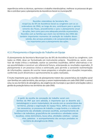 experiências entre os técnicos, aprimorar o trabalho interdisciplinar, melhorar os processos de ges-
tão e contribuir para o planejamento da Assistência Social no município/DF.



                             Reuniões sistemáticas da Secretaria Mu-
                nicipal (ou do DF) de Assistência Social ou congênere com os co-
                ordenadores de CRAS, ao longo do ano, contribuem para o aprimo-
                 ramento dos fluxos, procedimentos e para o planejamento anual
                 de ações, bem como para uma adequada previsão orçamentária.
               Reuniões com as famílias que vivem nos territórios dos CRAS são
              também importantes momentos de avaliação do trabalho desen-
                    volvido, dos serviços prestados e de compreensão de aspec-
                      tos importantes para o planejamento das ações.




4.3.1 Planejamento e Organização do Trabalho em Equipe

O planejamento da Secretaria Municipal (ou do DF) de Assistência Social ou congênere, com
todos os CRAS, deve ser formalizado em instrumento próprio. Possibilita-se, assim, visua-
lizar de modo crítico a realidade; avaliar os caminhos escolhidos; definir alternativas e no-
vas possibilidades e construir um referencial futuro, antecipando os resultados esperados. O
planejamento é um processo cíclico e continuado, pois permite a constante realimentação
de informações, capazes de suscitar novas propostas e soluções para situações inesperadas,
conferindo assim dinamismo e aprimoramento às ações realizadas.

É muito importante que as reuniões de planejamento tratem das características do trabalho social
com famílias em cada território, dos serviços a serem implementados em cada CRAS (PAIF e outros)
e/ou no seu território de abrangência, das exigências do município e que deem orientações sobre a
gestão da proteção básica nos territórios de cada CRAS.




             A partir da escolha da concepção de trabalho social com
           famílias do PAIF que será adotada, é importante que se desenhe a(s)
          metodologia(s) a serem implantada(s), de acordo com as características dos
            territórios, planeje a organização do espaço físico, defina os equipamen-
            tos necessários, os processos de trabalho, a carga horária, e a rotina de
           planejamento das atividades semanais (acolhida, acompanhamento de
        famílias e de indivíduos, grupo/oficina de convivência e atividades socioe-
          ducativas, visitas domiciliares, busca ativa, atividades coletivas – campa-
                  nhas, palestras - e acompanhamento dos serviços prestados no
                    território de abrangência do CRAS).




                                                40
 
