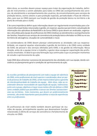Além disso, as reuniões devem prever espaço para tratar da organização do trabalho, defini-
ção de instrumentos a serem adotados para todos os CRAS (de acompanhamento dos servi-
ços; de atendimento e acompanhamento dos usuários; de encaminhamento para serviços da
proteção básica, outros setores e para proteção especial), periodicidade e fluxo de informa-
ções, para que os CRAS exerçam sua função de gestão da proteção básica no território e de
porta de entrada para o SUAS.

É de suma importância definir quais informações devem ser regularmente encaminhadas para a Se-
cretaria Municipal (todas relacionadas à gestão, em especial, aquelas que permitem a atualização de
informações dos aplicativos da RedeSUAS e do Censo CRAS) e quais devem ser analisadas, organiza-
das e discutidas pela equipe de profissionais do CRAS (relativas ao atendimento e acompanhamento
das famílias; frequência aos serviços de convivência da proteção básica ofertados no CRAS ou no seu
território de abrangência; situações de vulnerabilidade e risco).

Os coordenadores de CRAS devem planejar coletivamente as atividades sob sua responsa-
bilidade, em especial aquelas relacionadas à gestão do território e do CRAS como unidade
do SUAS; de pessoal e dos serviços ofertados pelo CRAS; e da gestão da informação. Nessa
direção, antes de a equipe iniciar o trabalho, o gestor deve assegurar capacitação dos profis-
sionais envolvidos. O ideal é que esta formação seja continuada e que se prevejam momentos
de estudo e aprimoramento da ação.

Cada CRAS deve alimentar o processo de planejamento das atividades com sua equipe, dando con-
sistência ao planejamento geral e condições de aprimoramento da ação.




As reuniões periódicas de planejamento com toda a equipe de referência
do CRAS, entre profissionais de nível superior e coordenador, deve ser par-
te do processo de trabalho do CRAS, sendo imprescindível para a garantia
da interdisciplinaridade do trabalho da equipe. Além disso, cabe ao co-
ordenador detectar necessidades de capacitação da equipe, redirecionar,
junto com o grupo, objetivos e traçar novas metas a fim de efetivar o CRAS
como unidade pública que possibilita o acesso aos direitos socioassisten-
ciais nos territórios. Estes momentos, que devem ser preferencialmente
semanais, são ainda importantes para possibilitar a troca de experiências
entre os profissionais.



Os profissionais de nível médio também devem participar de reu-
niões de equipe, principalmente aqueles que desenvolvem funções
relacionadas à oferta de serviços de convivência e fortalecimento de
vínculos no CRAS.




                                                 41
 