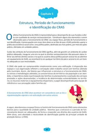 Capítulo 5


               Estrutura, Período de Funcionamento
                      e Identificação do CRAS


O       efetivo funcionamento do CRAS é imprescindível para o desempenho de suas funções e ofer-
        ta com qualidade de serviços socioassistenciais. Constituem alguns dos elementos a serem
        observados para o funcionamento do CRAS: seu espaço físico, período de funcionamento e
sua identificação. A preocupação com esses itens deve-se ao fato de que o SUAS pretende superar a
prática da assistência social como uma política pobre, destinada aos mais pobres, por meio de ações
pobres, ofertadas em unidades pobres.

Cuidar dos atributos de funcionamento do CRAS significa, além de garantir um ambiente de caráter
público adequado, inaugurar uma era na qual os direitos socioassistenciais não possuam status in-
ferior aos demais direitos sociais e na qual os usuários dessa política possam acessá-los ao adentrar
um equipamento do SUAS, ao reconhecê-lo em qualquer território do país e acioná-lo em um horá-
rio adequado as suas necessidades.

O CRAS não pode ser compreendido simplesmente como uma edificação. A disposição dos
espaços e sua organização refletem a concepção sobre trabalho social com famílias adotada
pelo município. Assim, são fatores que influenciam a estrutura e o funcionamento do CRAS:
as rotinas e metodologias adotadas; as características do território e da população a ser aten-
dida; a importância dada à participação das famílias no planejamento e avaliação dos serviços
prestados e ações desenvolvidas; a incidência de determinadas vulnerabilidades no territó-
rio; os recursos materiais e equipamentos disponíveis; o papel desempenhado pela equipe de
referência e sua concepção sobre famílias etc.



O funcionamento do CRAS deve acontecer em consonância com as leis e
regulamentações vigentes e em articulação com outros setores.




A seguir, abordaremos o espaço físico e o horário de funcionamento do CRAS como elementos
básicos para a qualidade da unidade pública. Veremos que a estrutura e o período de fun-
cionamento devem ser adequados, de forma a responder aos direitos dos usuários do SUAS.
Além disso, será abordada a necessidade de identificação padrão da principal unidade de
proteção básica: o CRAS.




                                                 47
 