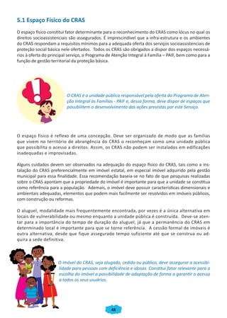 5.1 Espaço Físico do CRAS
O espaço físico constitui fator determinante para o reconhecimento do CRAS como lócus no qual os
direitos socioassistenciais são assegurados. É imprescindível que a infra-estrutura e os ambientes
do CRAS respondam a requisitos mínimos para a adequada oferta dos serviços socioassistenciais de
proteção social básica nele ofertados. Todos os CRAS são obrigados a dispor dos espaços necessá-
rios à oferta do principal serviço, o Programa de Atenção Integral à Família – PAIF, bem como para a
função de gestão territorial da proteção básica.




                         O CRAS é a unidade pública responsável pela oferta do Programa de Aten-
                         ção Integral às Famílias - PAIF e, dessa forma, deve dispor de espaços que
                         possibilitem o desenvolvimento das ações previstas por este Serviço.




O espaço físico é reflexo de uma concepção. Deve ser organizado de modo que as famílias
que vivem no território de abrangência do CRAS o reconheçam como uma unidade pública
que possibilita o acesso a direitos. Assim, os CRAS não podem ser instalados em edificações
inadequadas e improvisadas.

Alguns cuidados devem ser observados na adequação do espaço físico do CRAS, tais como a ins-
talação do CRAS preferencialmente em imóvel estatal, em especial imóvel adquirido pela gestão
municipal para essa finalidade. Essa recomendação baseia-se no fato de que pesquisas realizadas
sobre o CRAS apontam que a propriedade do imóvel é importante para que a unidade se constitua
como referência para a população. Ademais, o imóvel deve possuir características dimensionais e
ambientais adequadas, elementos que podem mais facilmente ser resolvidos em imóveis públicos,
com construção ou reformas.

O aluguel, modalidade mais frequentemente encontrada, por vezes é a única alternativa em
locais de vulnerabilidade ou mesmo enquanto a unidade pública é construída. Deve-se aten-
tar para a importância do tempo de duração do aluguel, já que a permanência do CRAS em
determinado local é importante para que se torne referência. A cessão formal de imóveis é
outra alternativa, desde que fique assegurado tempo suficiente até que se construa ou ad-
quira a sede definitiva.



                     O imóvel do CRAS, seja alugado, cedido ou público, deve assegurar a acessibi-
                     lidade para pessoas com deficiência e idosas. Constitui fator relevante para a
                     escolha do imóvel a possibilidade de adaptação de forma a garantir o acesso
                     a todos os seus usuários.




                                                48
 