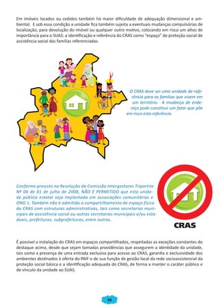 Em imóveis locados ou cedidos também há maior dificuldade de adequação dimensional e am-
biental. E sob essa condição a unidade fica também sujeita a eventuais mudanças compulsórias de
localização, para devolução do imóvel ou qualquer outro motivo, colocando em risco um ativo de
importância para o SUAS: a identificação e referência do CRAS como “espaço” de proteção social de
assistência social das famílias referenciadas.




                                                          O CRAS deve ser uma unidade de refe-
                                                           rência para as famílias que vivem em
                                                            um território. A mudança de ende-
                                                           reço pode constituir um fator que põe
                                                         em risco esta referência.




Conforme previsto na Resolução da Comissão Intergestores Tripartite
Nº 06 de 01 de julho de 2008, NÃO É PERMITIDO que esta unida-
de pública estatal seja implantada em associações comunitárias e
ONG´s. Também não é admitido o compartilhamento de espaço físico
do CRAS com estruturas administrativas, tais como secretarias muni-
cipais de assistência social ou outras secretarias municipais e/ou esta-
duais, prefeituras, subprefeituras, entre outras.



É possível a instalação do CRAS em espaços compartilhados, respeitadas as exceções constantes do
destaque acima, desde que sejam tomadas providências que assegurem a identidade da unidade,
tais como a presença de uma entrada exclusiva para acesso ao CRAS, garantia e exclusividade dos
ambientes destinados à oferta do PAIF e de sua função de gestão local da rede socioassistencial da
proteção social básica e a identificação adequada do CRAS, de forma a manter o caráter público e
de vínculo da unidade ao SUAS.




                                               49
 