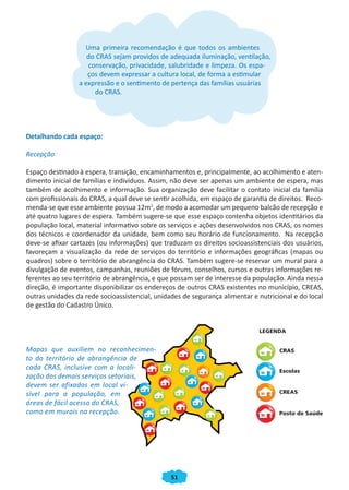 Uma primeira recomendação é que todos os ambientes
                    do CRAS sejam providos de adequada iluminação, ventilação,
                    conservação, privacidade, salubridade e limpeza. Os espa-
                    ços devem expressar a cultura local, de forma a estimular
                 a expressão e o sentimento de pertença das famílias usuárias
                      do CRAS.




Detalhando cada espaço:

Recepção

Espaço destinado à espera, transição, encaminhamentos e, principalmente, ao acolhimento e aten-
dimento inicial de famílias e indivíduos. Assim, não deve ser apenas um ambiente de espera, mas
também de acolhimento e informação. Sua organização deve facilitar o contato inicial da família
com profissionais do CRAS, a qual deve se sentir acolhida, em espaço de garantia de direitos. Reco-
menda-se que esse ambiente possua 12m2, de modo a acomodar um pequeno balcão de recepção e
até quatro lugares de espera. Também sugere-se que esse espaço contenha objetos identitários da
população local, material informativo sobre os serviços e ações desenvolvidos nos CRAS, os nomes
dos técnicos e coordenador da unidade, bem como seu horário de funcionamento. Na recepção
deve-se afixar cartazes (ou informações) que traduzam os direitos socioassistenciais dos usuários,
favoreçam a visualização da rede de serviços do território e informações geográficas (mapas ou
quadros) sobre o território de abrangência do CRAS. Também sugere-se reservar um mural para a
divulgação de eventos, campanhas, reuniões de fóruns, conselhos, cursos e outras informações re-
ferentes ao seu território de abrangência, e que possam ser de interesse da população. Ainda nessa
direção, é importante disponibilizar os endereços de outros CRAS existentes no município, CREAS,
outras unidades da rede socioassistencial, unidades de segurança alimentar e nutricional e do local
de gestão do Cadastro Único.




Mapas que auxiliem no reconhecimen-
to do território de abrangência de
cada CRAS, inclusive com a locali-
zação dos demais serviços setoriais,
devem ser afixados em local vi-
sível para a população, em
áreas de fácil acesso do CRAS,
como em murais na recepção.




                                                51
 