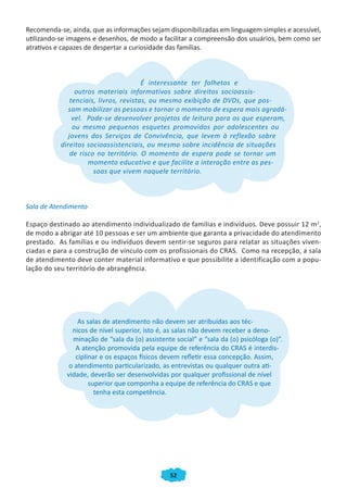 Recomenda-se, ainda, que as informações sejam disponibilizadas em linguagem simples e acessível,
utilizando-se imagens e desenhos, de modo a facilitar a compreensão dos usuários, bem como ser
atrativos e capazes de despertar a curiosidade das famílias.



                                        É interessante ter folhetos e
                 outros materiais informativos sobre direitos socioassis-
               tenciais, livros, revistas, ou mesmo exibição de DVDs, que pos-
              sam mobilizar as pessoas e tornar o momento de espera mais agradá-
                vel. Pode-se desenvolver projetos de leitura para os que esperam,
                ou mesmo pequenos esquetes promovidos por adolescentes ou
              jovens dos Serviços de Convivência, que levem à reflexão sobre
           direitos socioassistenciais, ou mesmo sobre incidência de situações
               de risco no território. O momento de espera pode se tornar um
                     momento educativo e que facilite a interação entre as pes-
                       soas que vivem naquele território.



Sala de Atendimento

Espaço destinado ao atendimento individualizado de famílias e indivíduos. Deve possuir 12 m 2,
de modo a abrigar até 10 pessoas e ser um ambiente que garanta a privacidade do atendimento
prestado. As famílias e ou indivíduos devem sentir-se seguros para relatar as situações viven-
ciadas e para a construção de vínculo com os profissionais do CRAS. Como na recepção, a sala
de atendimento deve conter material informativo e que possibilite a identificação com a popu-
lação do seu território de abrangência.




                 As salas de atendimento não devem ser atribuídas aos téc-
               nicos de nível superior, isto é, as salas não devem receber a deno-
               minação de “sala da (o) assistente social” e “sala da (o) psicóloga (o)”.
                A atenção promovida pela equipe de referência do CRAS é interdis-
                ciplinar e os espaços físicos devem refletir essa concepção. Assim,
              o atendimento particularizado, as entrevistas ou qualquer outra ati-
             vidade, deverão ser desenvolvidas por qualquer profissional de nível
                     superior que componha a equipe de referência do CRAS e que
                       tenha esta competência.




                                                52
 